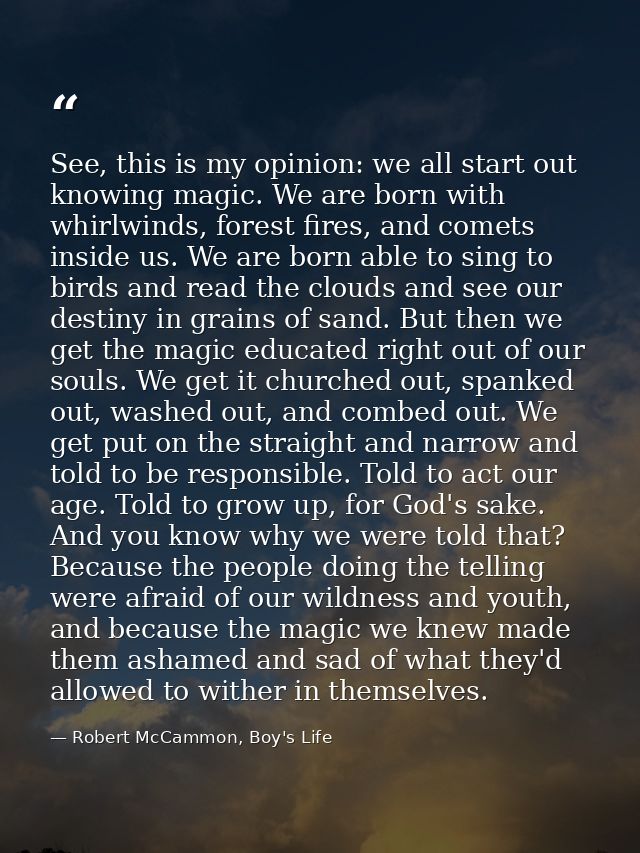 See, this is my opinion: we all start out knowing magic. We are born with whirlwinds, forest fires, and comets inside us — Robert McCammon, Boy's Life
