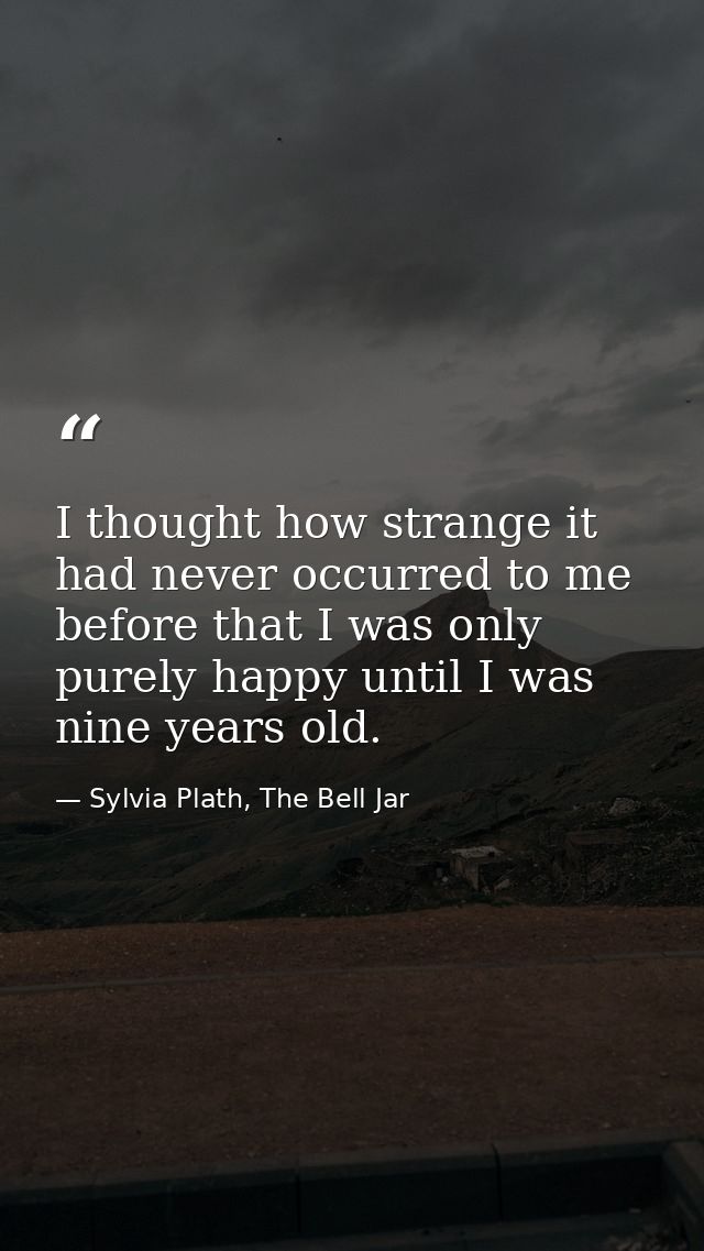I thought how strange it had never occurred to me before that I was only purely happy until I was nine years old. — Sylvia Plath, The Bell Jar