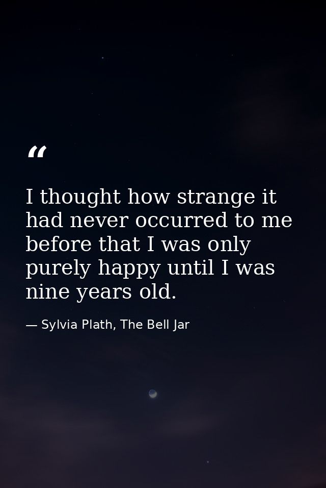 I thought how strange it had never occurred to me before that I was only purely happy until I was nine years old. — Sylvia Plath, The Bell Jar