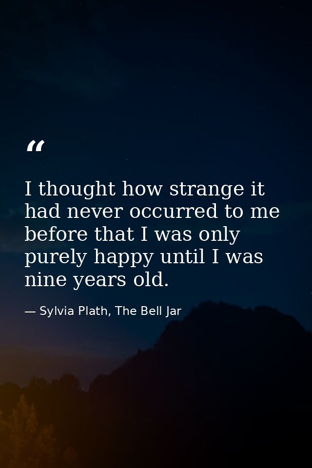 I thought how strange it had never occurred to me before that I was only purely happy until I was nine years old. — Sylvia Plath, The Bell Jar