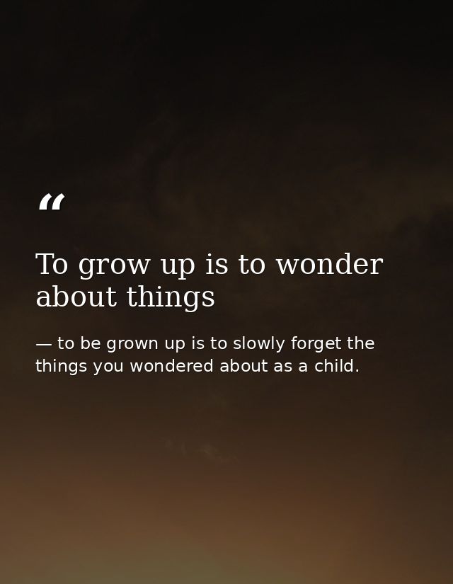 To grow up is to wonder about things — to be grown up is to slowly forget the things you wondered about as a child.