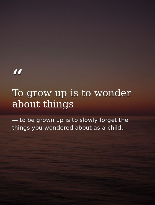 To grow up is to wonder about things — to be grown up is to slowly forget the things you wondered about as a child.