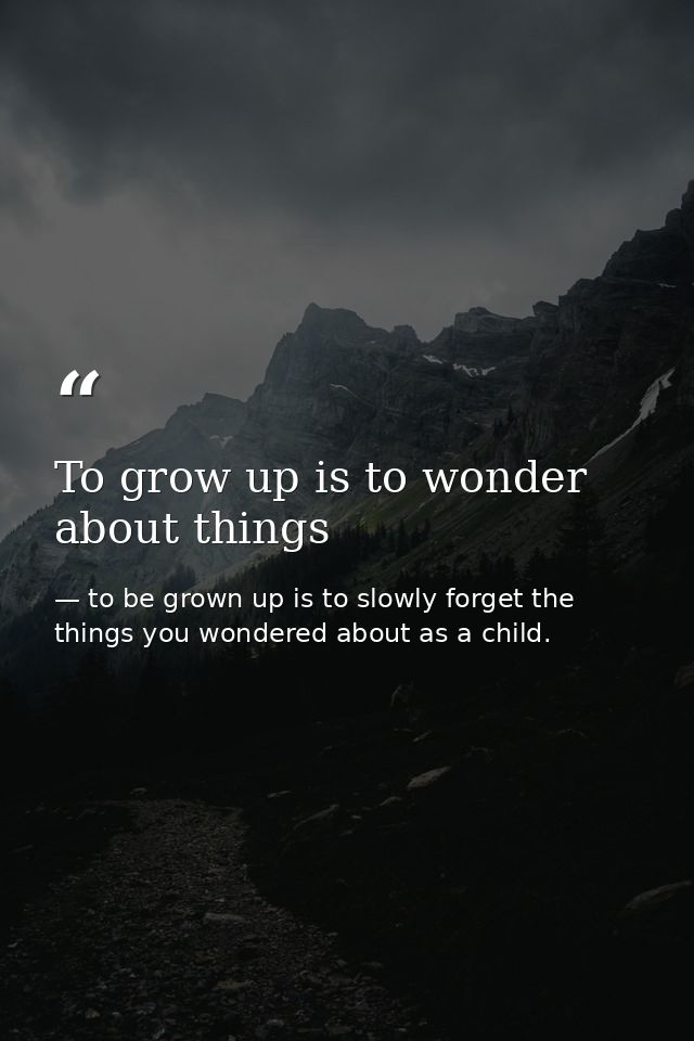 To grow up is to wonder about things — to be grown up is to slowly forget the things you wondered about as a child.