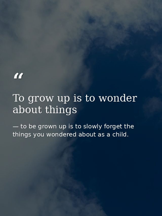 To grow up is to wonder about things — to be grown up is to slowly forget the things you wondered about as a child.