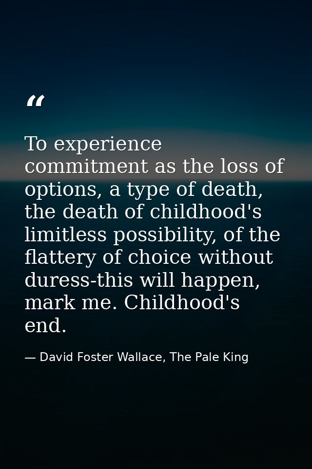 To experience commitment as the loss of options, a type of death, the death of childhood's limitless possibility, of the — David Foster Wallace, The Pale King
