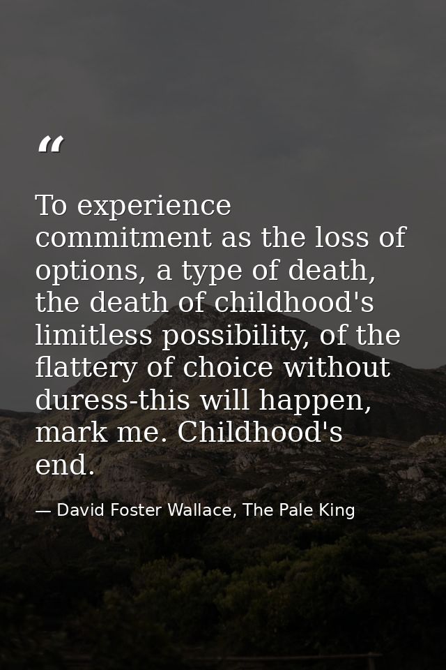 To experience commitment as the loss of options, a type of death, the death of childhood's limitless possibility, of the — David Foster Wallace, The Pale King