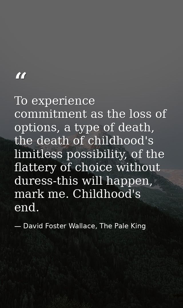 To experience commitment as the loss of options, a type of death, the death of childhood's limitless possibility, of the — David Foster Wallace, The Pale King
