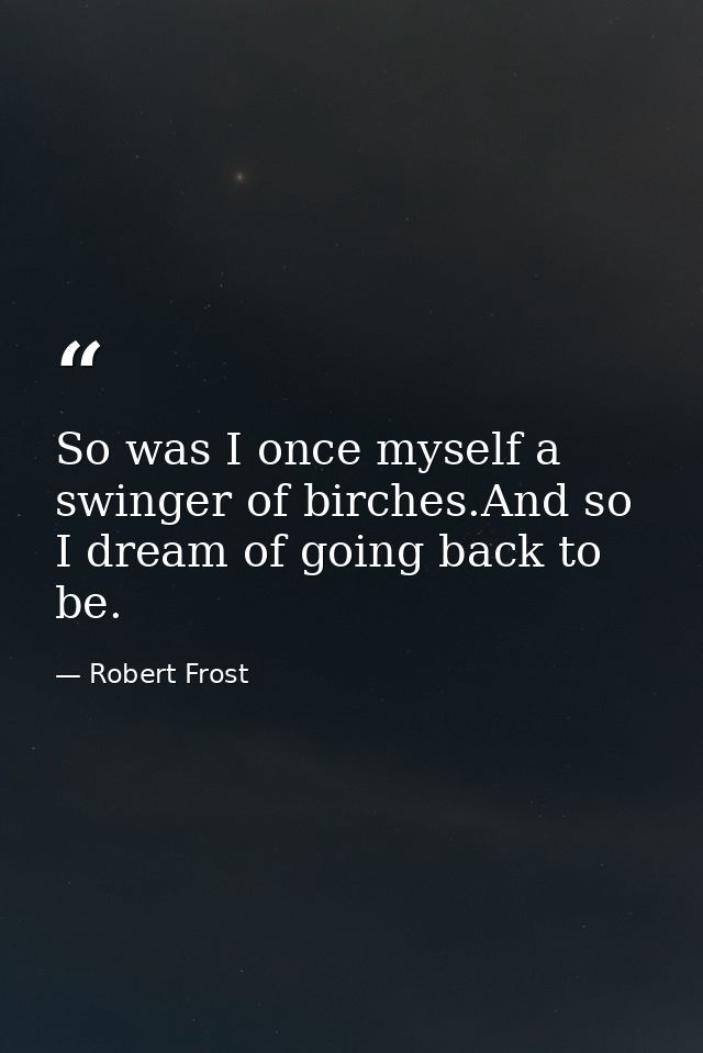 So was I once myself a swinger of birches.And so I dream of going back to be. — Robert Frost