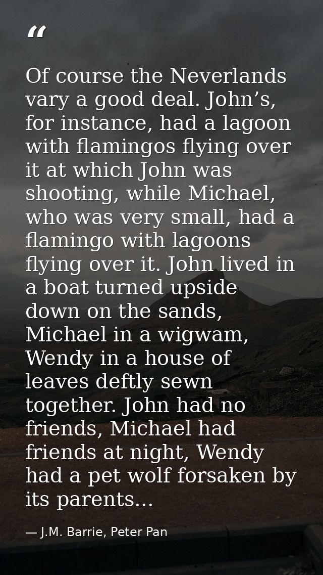 Of course the Neverlands vary a good deal. John’s, for instance, had a lagoon with flamingos flying over it at which Joh — J.M. Barrie, Peter Pan