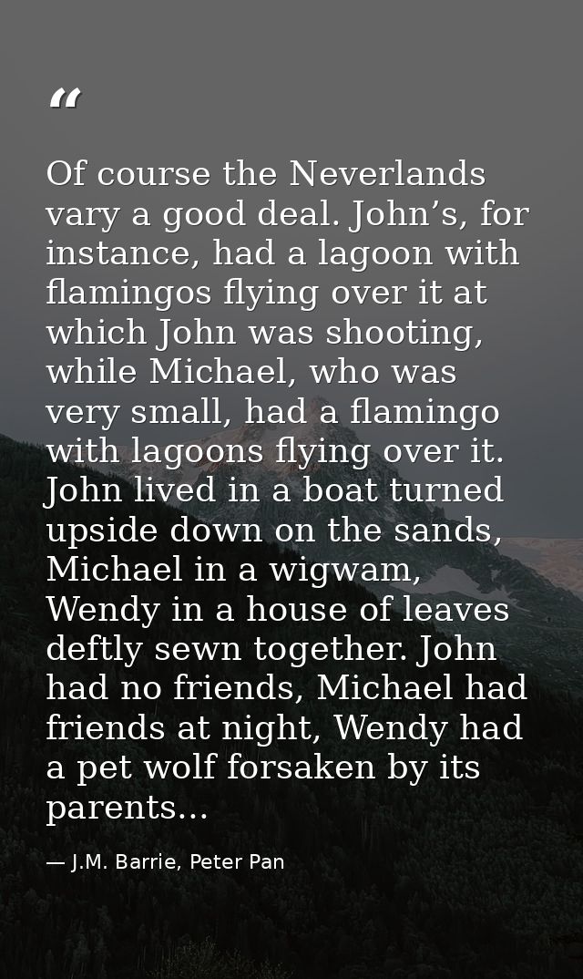 Of course the Neverlands vary a good deal. John’s, for instance, had a lagoon with flamingos flying over it at which Joh — J.M. Barrie, Peter Pan
