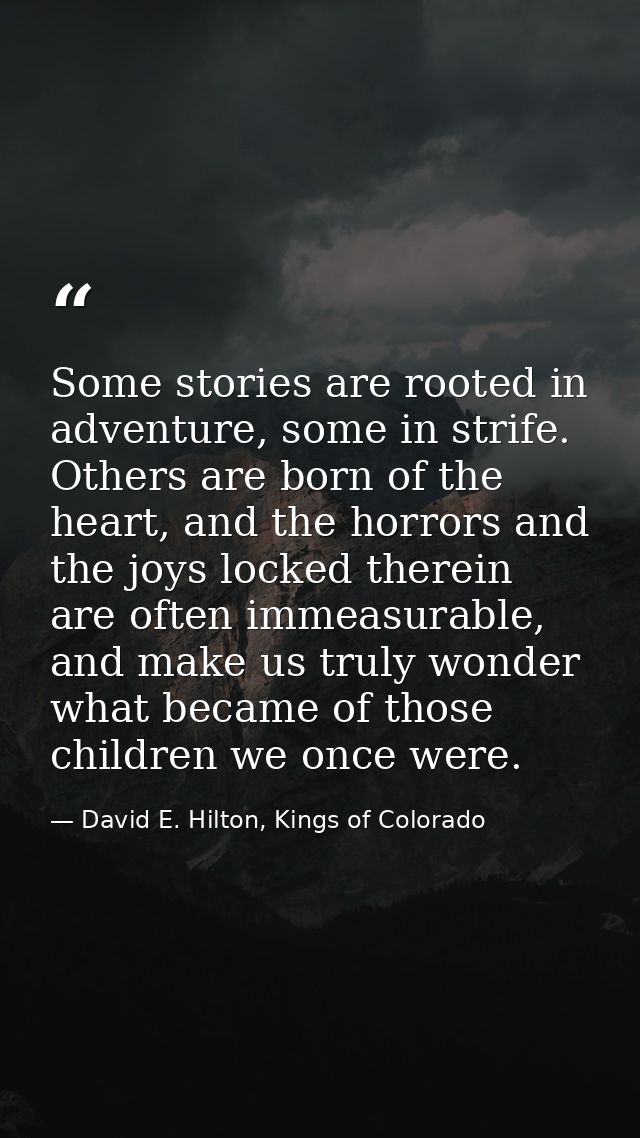 Some stories are rooted in adventure, some in strife. Others are born of the heart, and the horrors and the joys locked  — David E. Hilton, Kings of Colorado