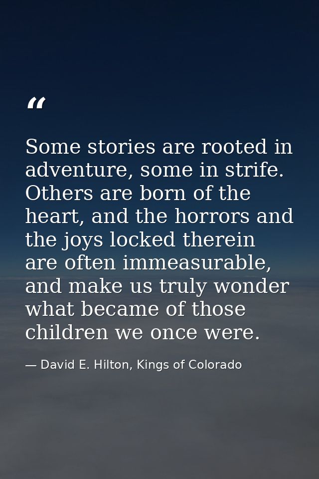 Some stories are rooted in adventure, some in strife. Others are born of the heart, and the horrors and the joys locked  — David E. Hilton, Kings of Colorado