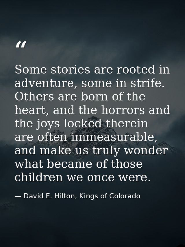 Some stories are rooted in adventure, some in strife. Others are born of the heart, and the horrors and the joys locked  — David E. Hilton, Kings of Colorado