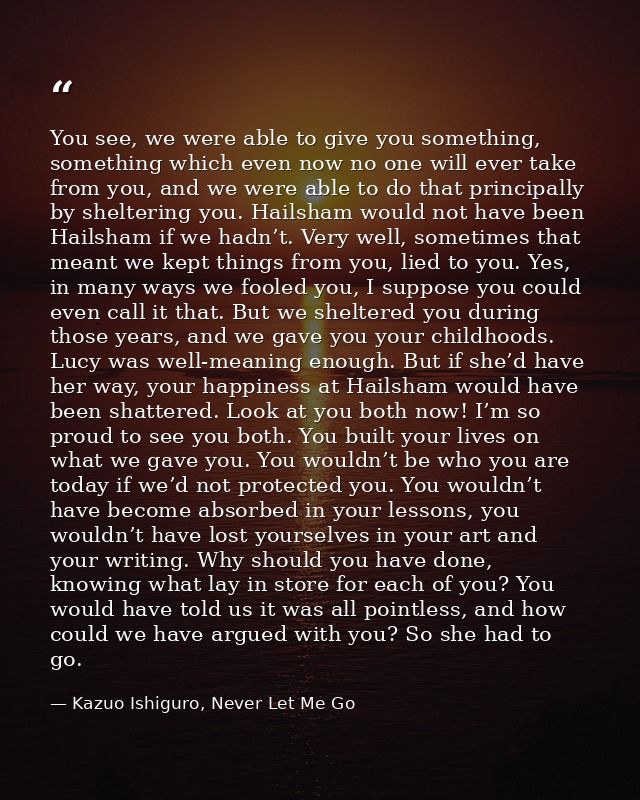 You see, we were able to give you something, something which even now no one will ever take from you, and we were able t — Kazuo Ishiguro, Never Let Me Go