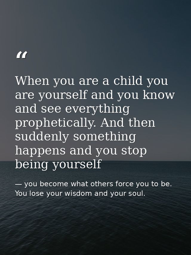 When you are a child you are yourself and you know and see everything prophetically. And then suddenly something happens — you become what others force you to be. You lose your wisdom and your soul.