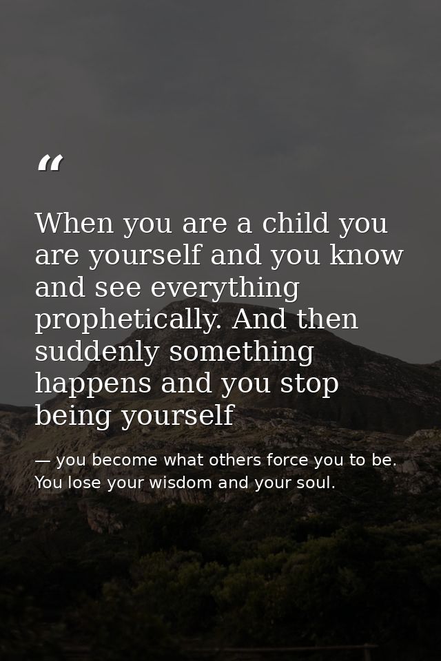 When you are a child you are yourself and you know and see everything prophetically. And then suddenly something happens — you become what others force you to be. You lose your wisdom and your soul.