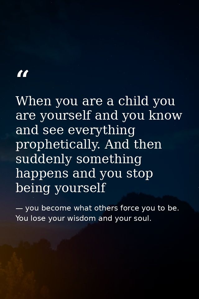 When you are a child you are yourself and you know and see everything prophetically. And then suddenly something happens — you become what others force you to be. You lose your wisdom and your soul.