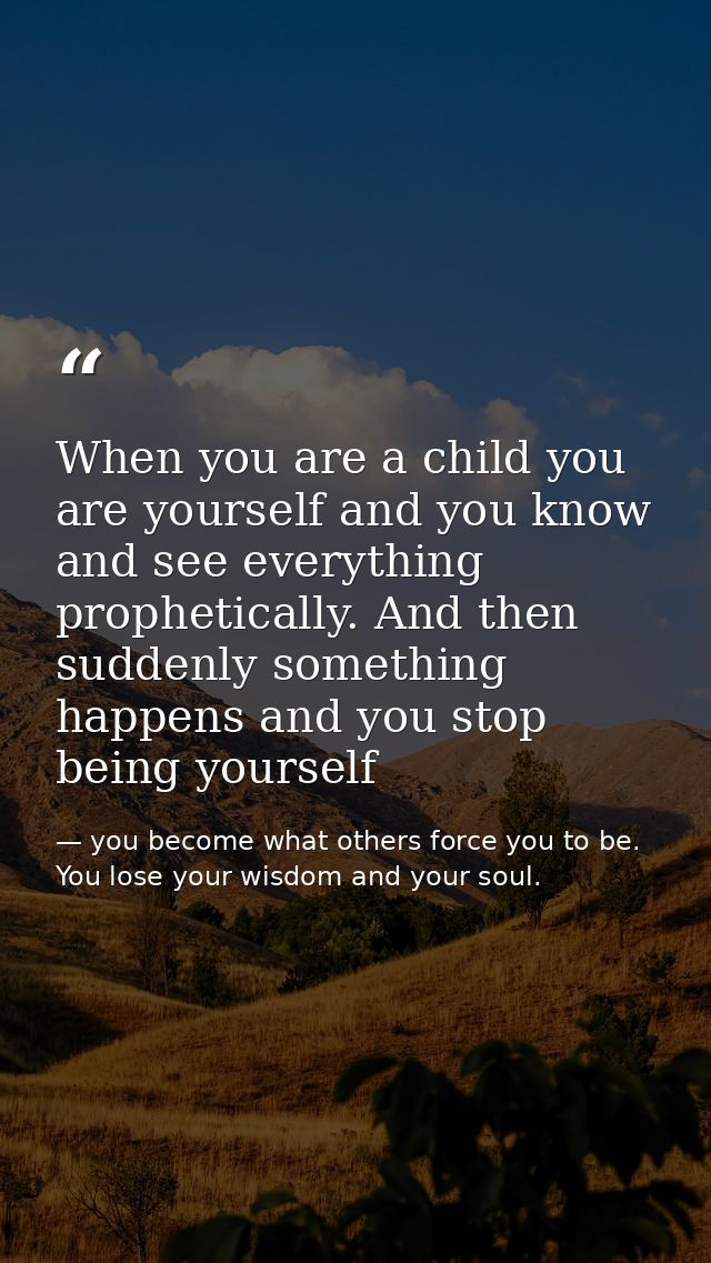 When you are a child you are yourself and you know and see everything prophetically. And then suddenly something happens — you become what others force you to be. You lose your wisdom and your soul.