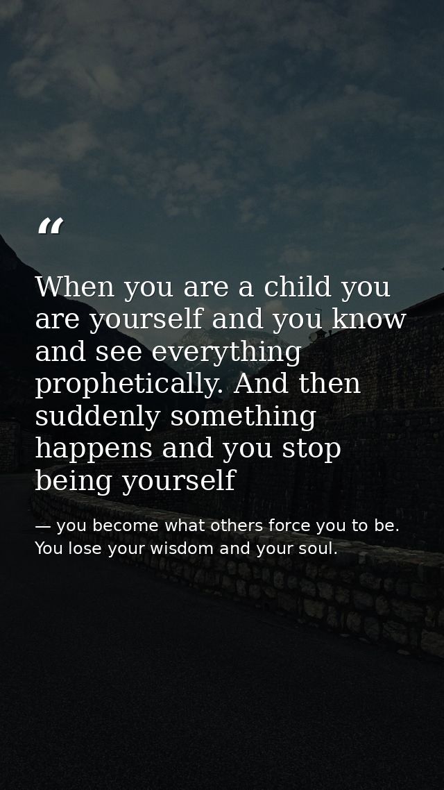 When you are a child you are yourself and you know and see everything prophetically. And then suddenly something happens — you become what others force you to be. You lose your wisdom and your soul.