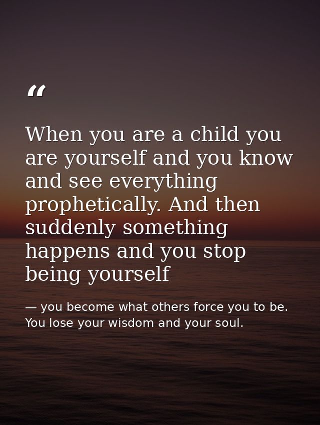 When you are a child you are yourself and you know and see everything prophetically. And then suddenly something happens — you become what others force you to be. You lose your wisdom and your soul.