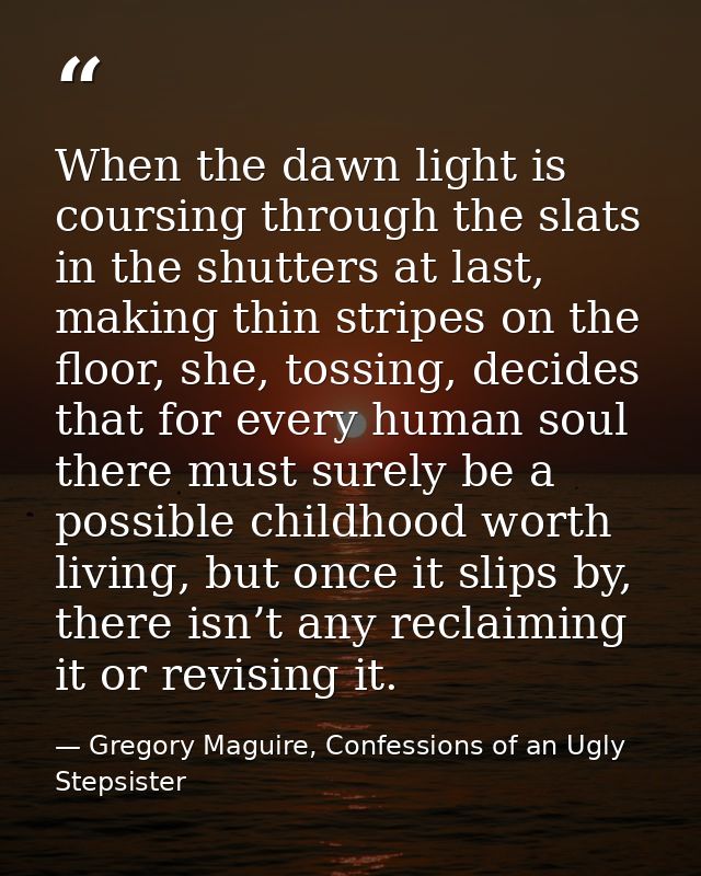 When the dawn light is coursing through the slats in the shutters at last, making thin stripes on the floor, she, tossin — Gregory Maguire, Confessions of an Ugly Stepsister