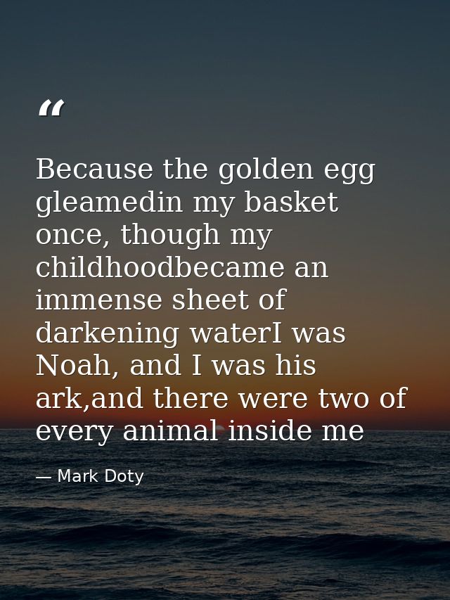 Because the golden egg gleamedin my basket once, though my childhoodbecame an immense sheet of darkening waterI was Noah — Mark Doty