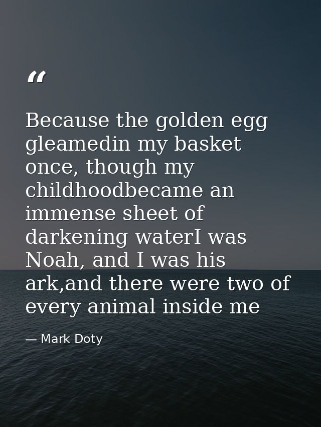 Because the golden egg gleamedin my basket once, though my childhoodbecame an immense sheet of darkening waterI was Noah — Mark Doty