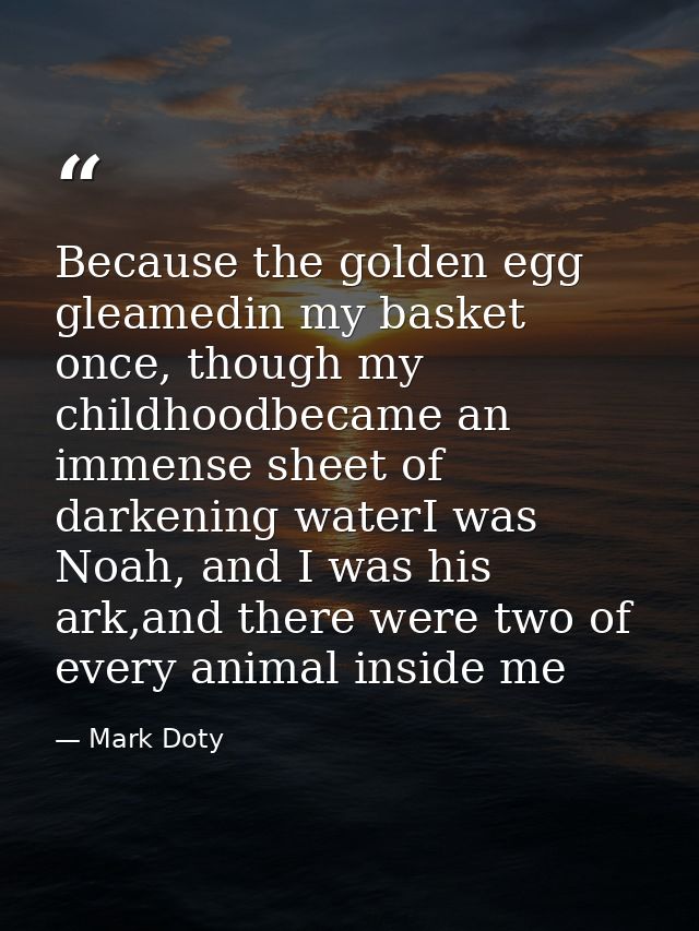 Because the golden egg gleamedin my basket once, though my childhoodbecame an immense sheet of darkening waterI was Noah — Mark Doty