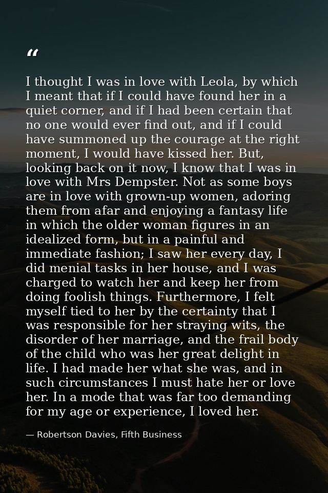 I thought I was in love with Leola, by which I meant that if I could have found her in a quiet corner, and if I had been — Robertson Davies, Fifth Business