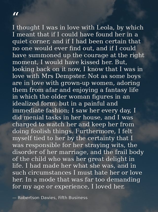 I thought I was in love with Leola, by which I meant that if I could have found her in a quiet corner, and if I had been — Robertson Davies, Fifth Business