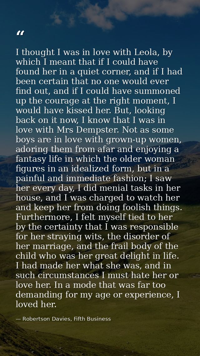 I thought I was in love with Leola, by which I meant that if I could have found her in a quiet corner, and if I had been — Robertson Davies, Fifth Business