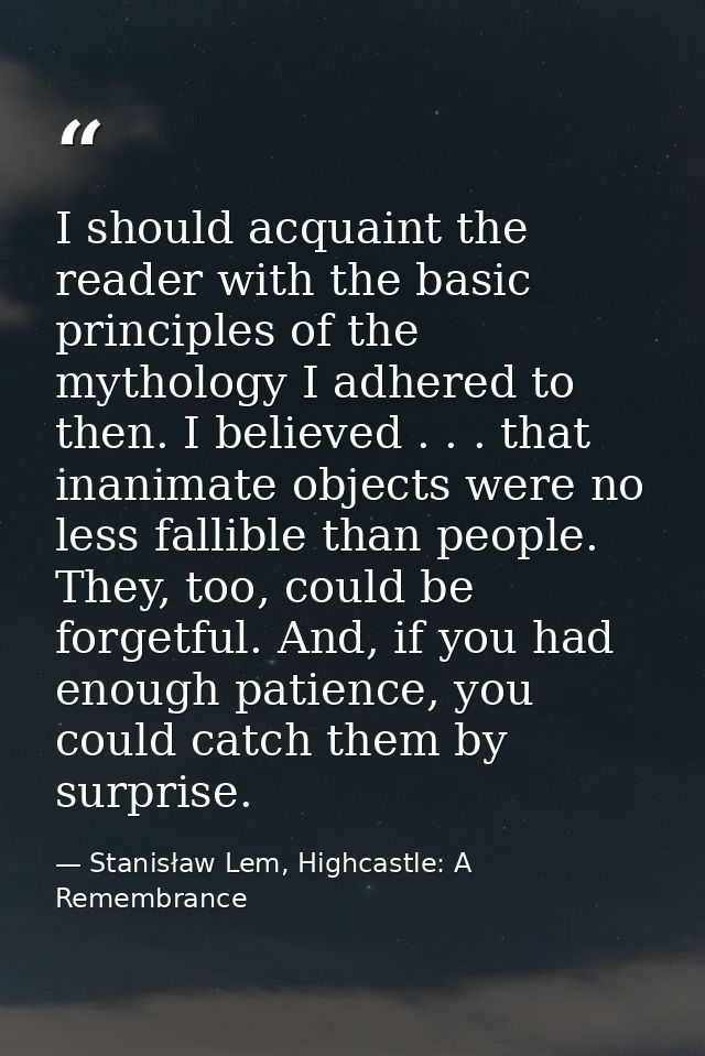 I should acquaint the reader with the basic principles of the mythology I adhered to then. I believed . . . that inanima — Stanisław Lem, Highcastle: A Remembrance