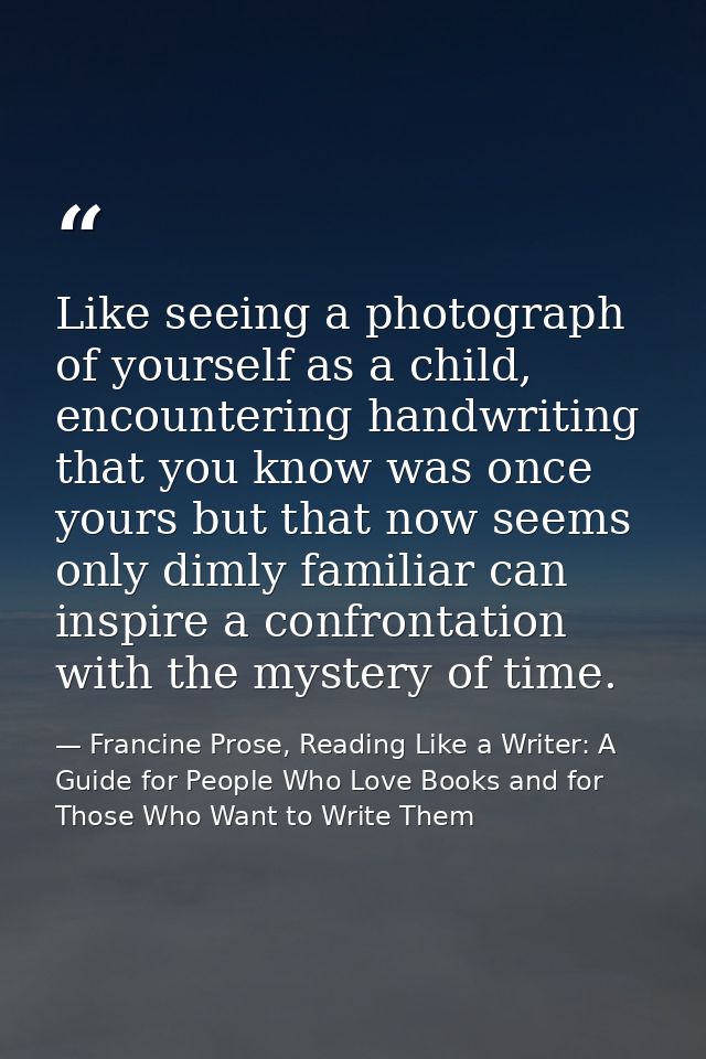Like seeing a photograph of yourself as a child, encountering handwriting that you know was once yours but that now seem — Francine Prose, Reading Like a Writer: A Guide for People Who Love Books and for Those Who Want to Write Them