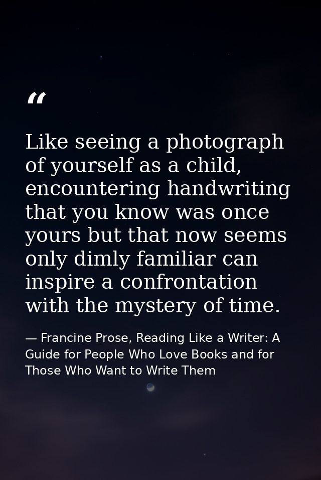 Like seeing a photograph of yourself as a child, encountering handwriting that you know was once yours but that now seem — Francine Prose, Reading Like a Writer: A Guide for People Who Love Books and for Those Who Want to Write Them