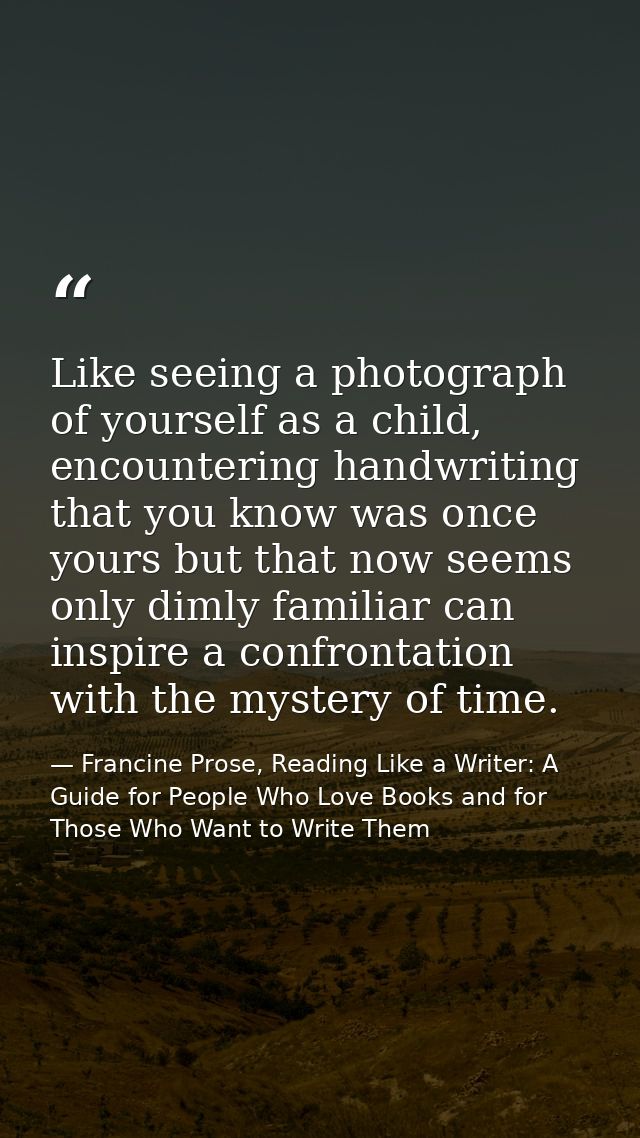 Like seeing a photograph of yourself as a child, encountering handwriting that you know was once yours but that now seem — Francine Prose, Reading Like a Writer: A Guide for People Who Love Books and for Those Who Want to Write Them