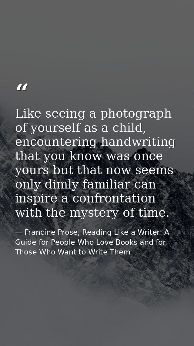 Like seeing a photograph of yourself as a child, encountering handwriting that you know was once yours but that now seem — Francine Prose, Reading Like a Writer: A Guide for People Who Love Books and for Those Who Want to Write Them