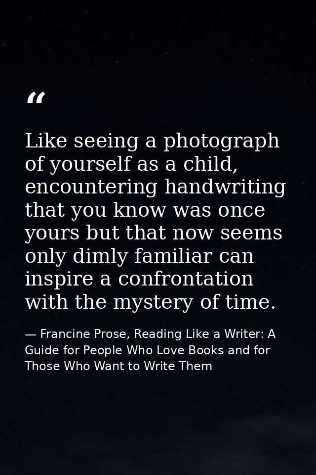 Like seeing a photograph of yourself as a child, encountering handwriting that you know was once yours but that now seem — Francine Prose, Reading Like a Writer: A Guide for People Who Love Books and for Those Who Want to Write Them