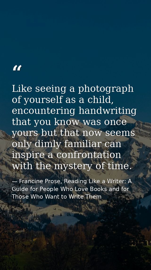 Like seeing a photograph of yourself as a child, encountering handwriting that you know was once yours but that now seem — Francine Prose, Reading Like a Writer: A Guide for People Who Love Books and for Those Who Want to Write Them