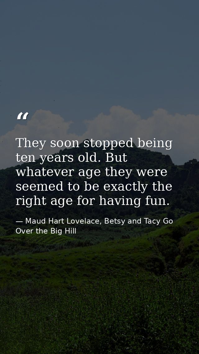 They soon stopped being ten years old. But whatever age they were seemed to be exactly the right age for having fun. — Maud Hart Lovelace, Betsy and Tacy Go Over the Big Hill
