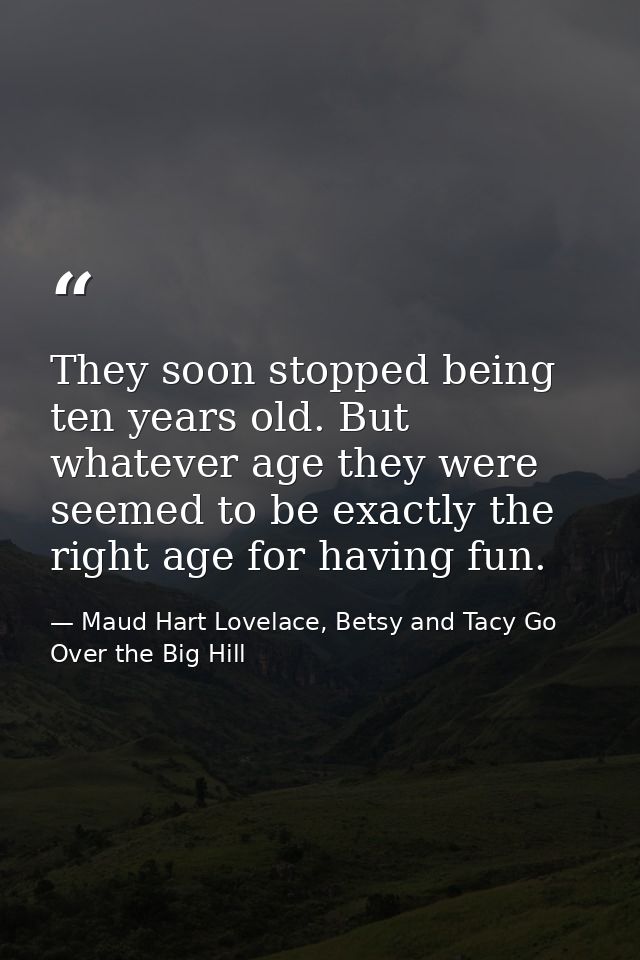 They soon stopped being ten years old. But whatever age they were seemed to be exactly the right age for having fun. — Maud Hart Lovelace, Betsy and Tacy Go Over the Big Hill