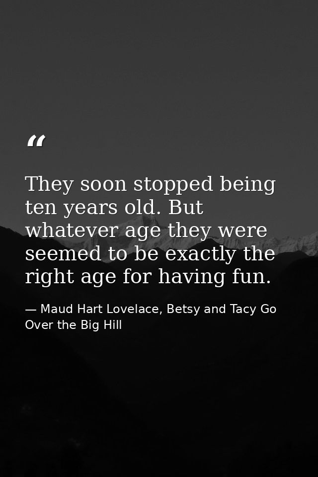 They soon stopped being ten years old. But whatever age they were seemed to be exactly the right age for having fun. — Maud Hart Lovelace, Betsy and Tacy Go Over the Big Hill