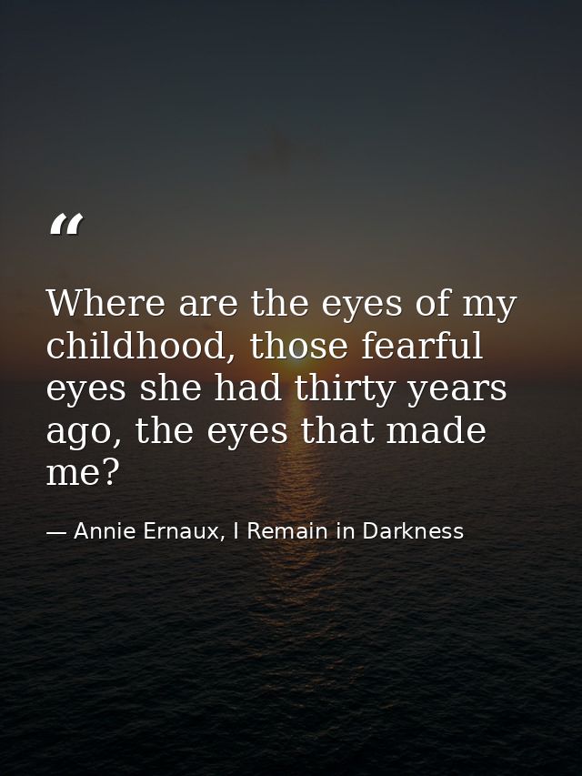 Where are the eyes of my childhood, those fearful eyes she had thirty years ago, the eyes that made me? — Annie Ernaux, I Remain in Darkness