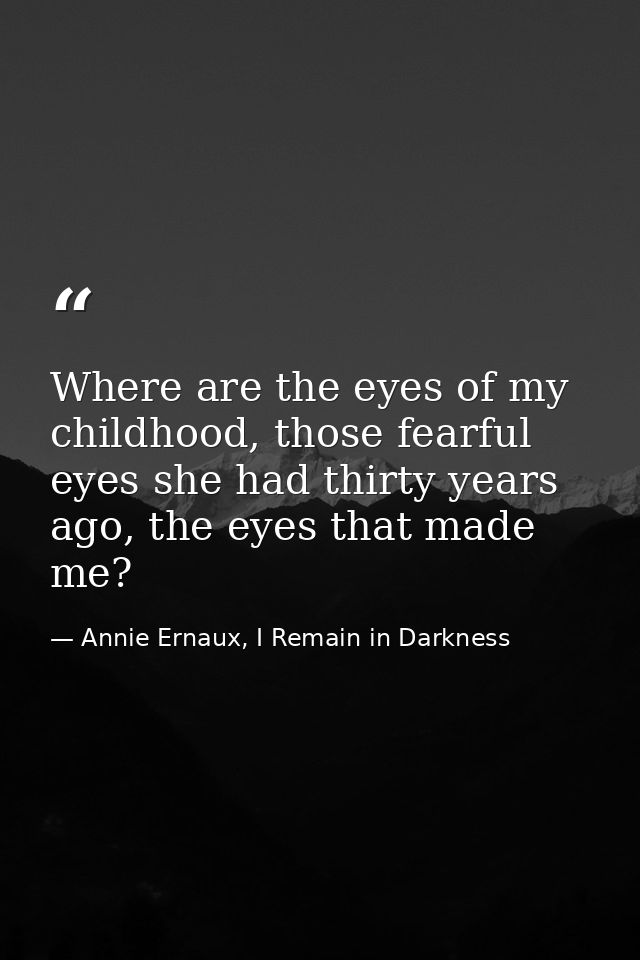 Where are the eyes of my childhood, those fearful eyes she had thirty years ago, the eyes that made me? — Annie Ernaux, I Remain in Darkness