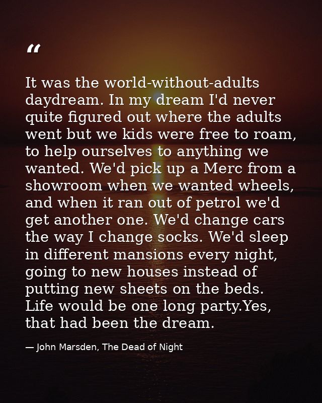 It was the world-without-adults daydream. In my dream I'd never quite figured out where the adults went but we kids were — John Marsden, The Dead of Night