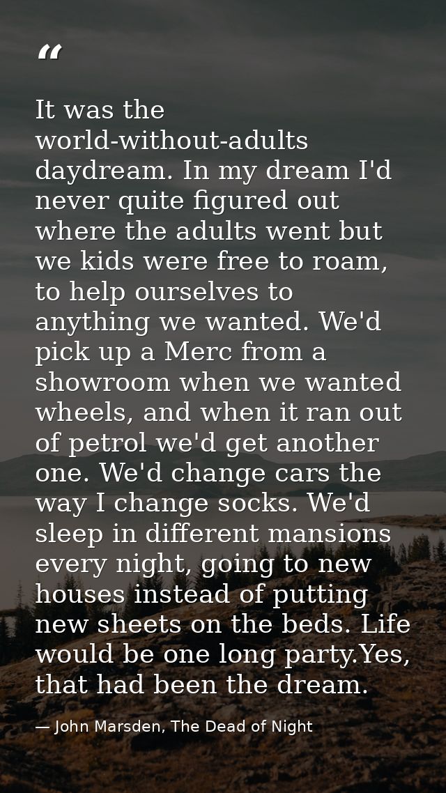 It was the world-without-adults daydream. In my dream I'd never quite figured out where the adults went but we kids were — John Marsden, The Dead of Night