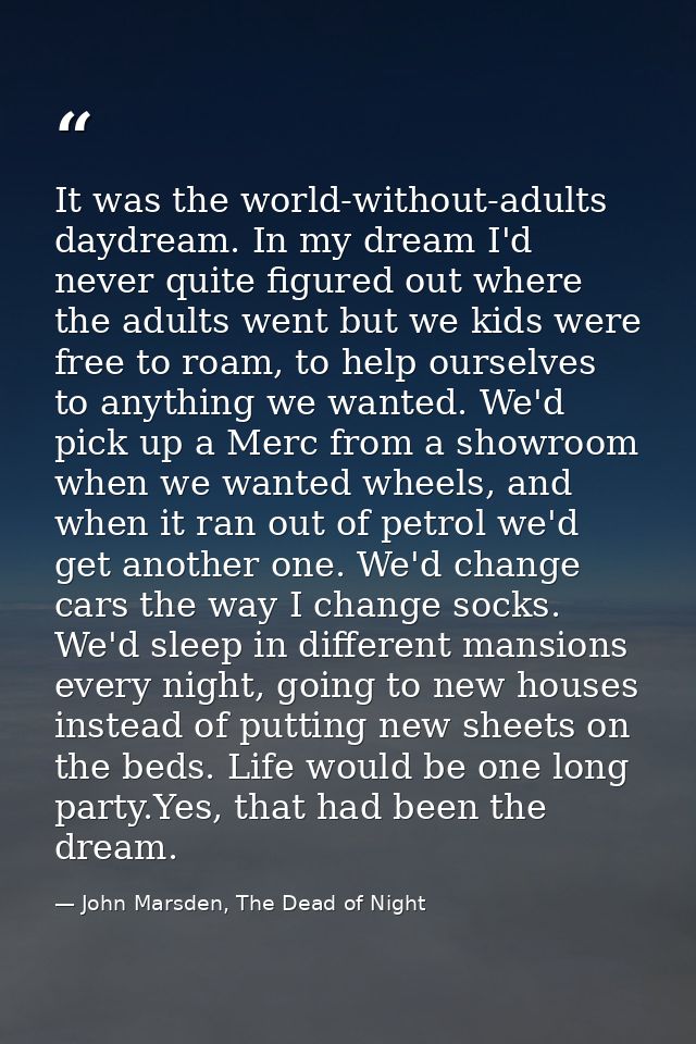 It was the world-without-adults daydream. In my dream I'd never quite figured out where the adults went but we kids were — John Marsden, The Dead of Night