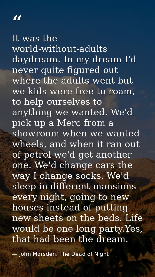 It was the world-without-adults daydream. In my dream I'd never quite figured out where the adults went but we kids were — John Marsden, The Dead of Night