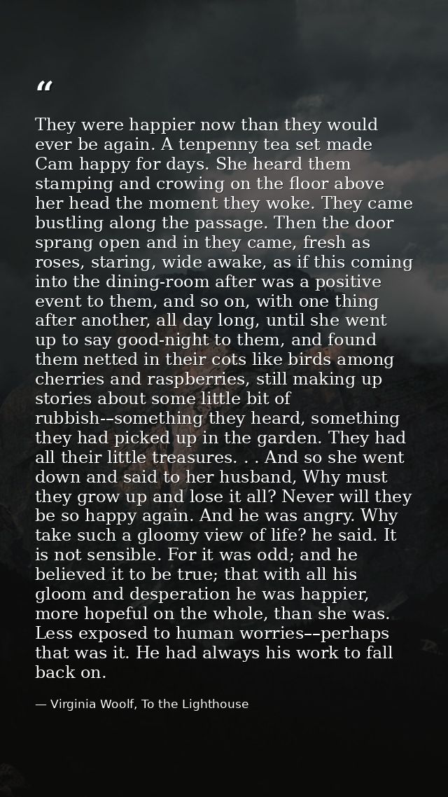 They were happier now than they would ever be again. A tenpenny tea set made Cam happy for days. She heard them stamping — Virginia Woolf, To the Lighthouse