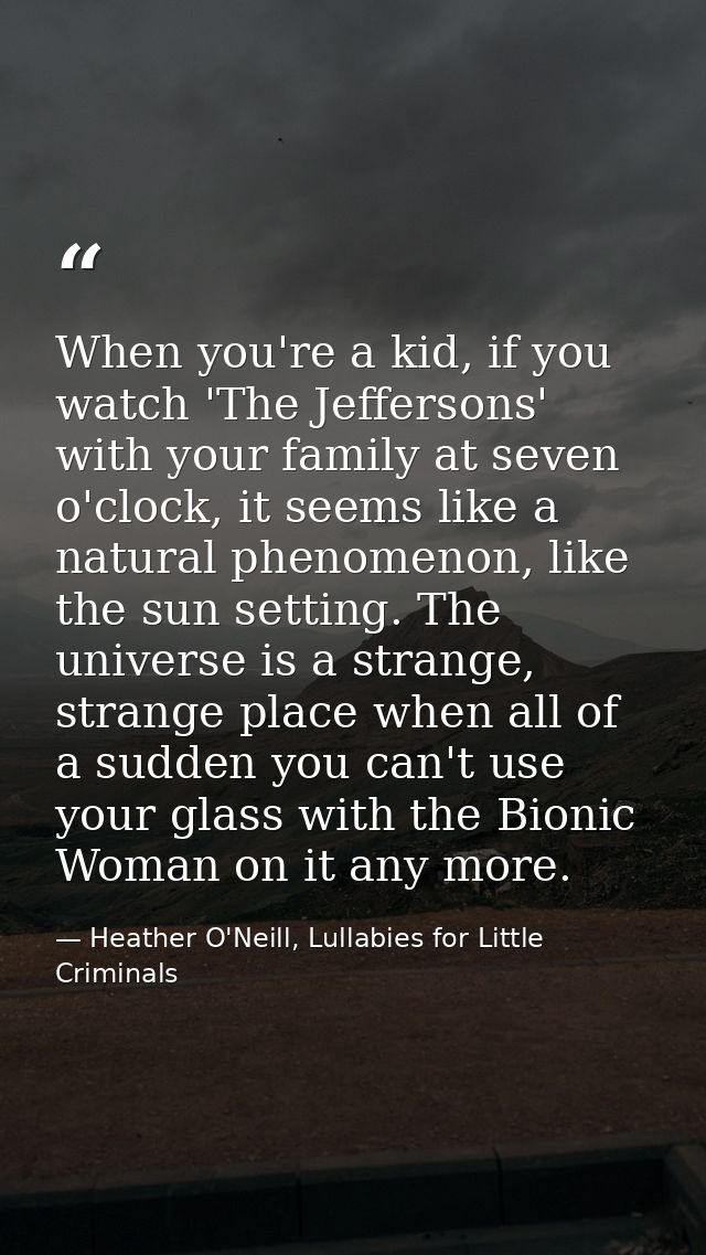 When you're a kid, if you watch 'The Jeffersons' with your family at seven o'clock, it seems like a natural phenomenon,  — Heather O'Neill, Lullabies for Little Criminals
