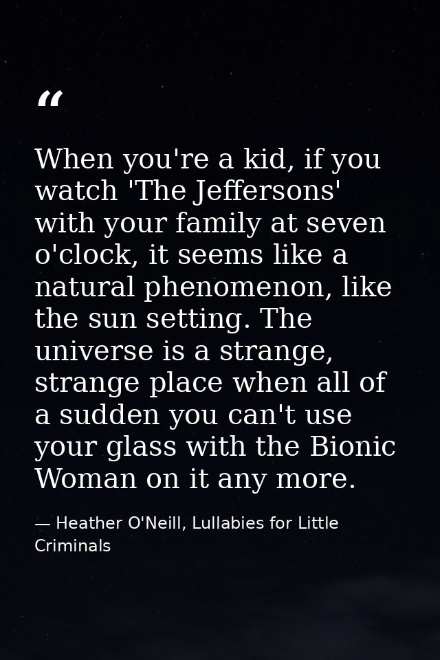 When you're a kid, if you watch 'The Jeffersons' with your family at seven o'clock, it seems like a natural phenomenon,  — Heather O'Neill, Lullabies for Little Criminals